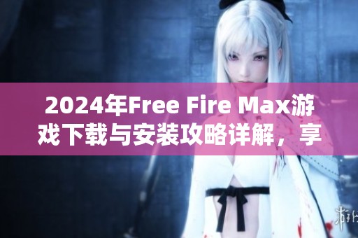 2024年Free Fire Max游戏下载与安装攻略详解，享受极限战斗体验