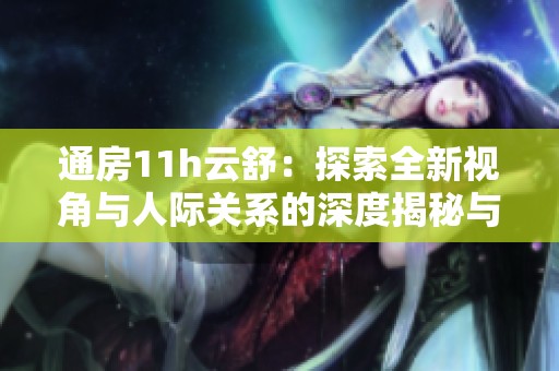 通房11h云舒：探索全新视角与人际关系的深度揭秘与探讨