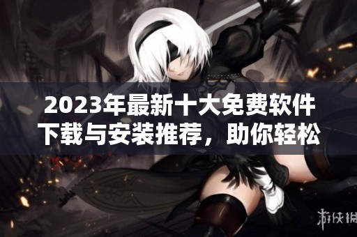 2023年最新十大免费软件下载与安装推荐，助你轻松提升工作效率