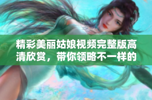 精彩美丽姑娘视频完整版高清欣赏，带你领略不一样的视觉盛宴