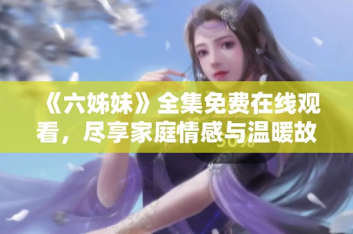 《六姊妹》全集免费在线观看，尽享家庭情感与温暖故事的欢乐时光