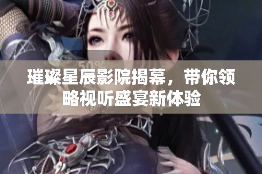 璀璨星辰影院揭幕，带你领略视听盛宴新体验