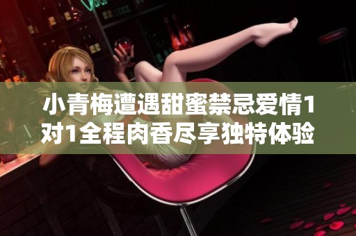 小青梅遭遇甜蜜禁忌爱情1对1全程肉香尽享独特体验