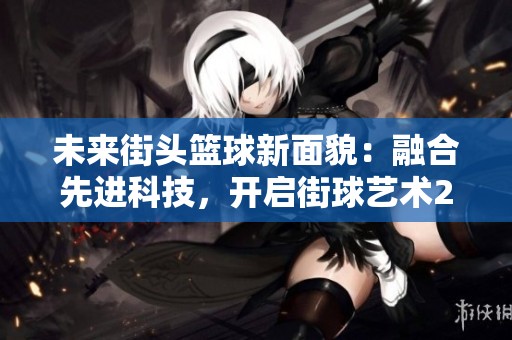 未来街头篮球新面貌：融合先进科技，开启街球艺术2.0时代