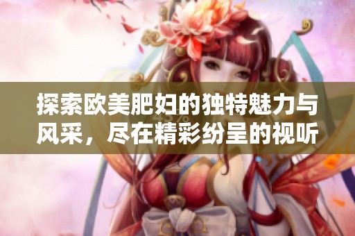 探索欧美肥妇的独特魅力与风采，尽在精彩纷呈的视听享受中