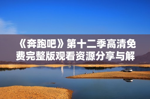 《奔跑吧》第十二季高清免费完整版观看资源分享与解析