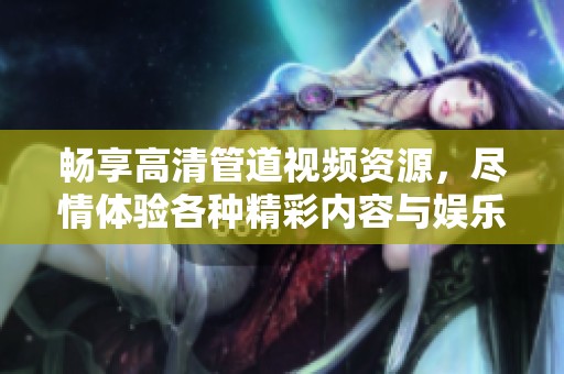 畅享高清管道视频资源，尽情体验各种精彩内容与娱乐选择