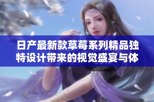 日产最新款草莓系列精品独特设计带来的视觉盛宴与体验探讨