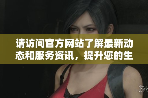 请访问官方网站了解最新动态和服务资讯，提升您的生活质量与便利性