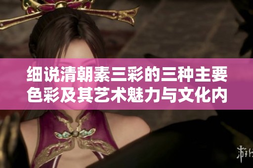 细说清朝素三彩的三种主要色彩及其艺术魅力与文化内涵