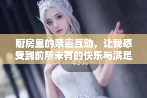 厨房里的亲密互动，让我感受到前所未有的快乐与满足