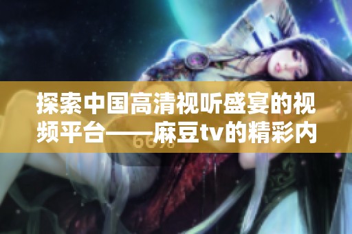 探索中国高清视听盛宴的视频平台——麻豆tv的精彩内容与特色体验