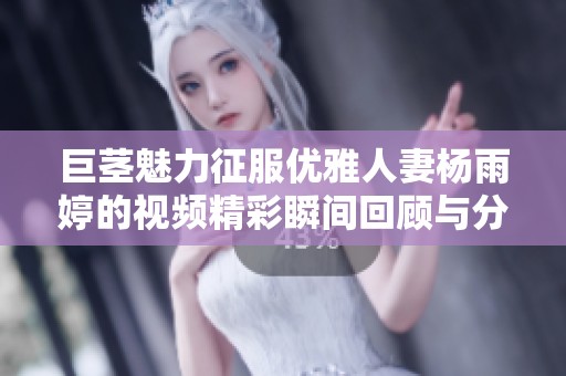 巨茎魅力征服优雅人妻杨雨婷的视频精彩瞬间回顾与分析