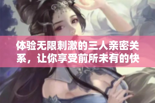 体验无限刺激的三人亲密关系，让你享受前所未有的快感与激情
