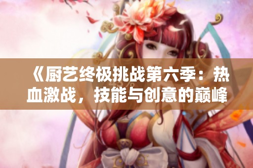 《厨艺终极挑战第六季：热血激战，技能与创意的巅峰对决》
