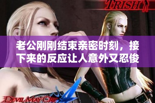 老公刚刚结束亲密时刻，接下来的反应让人意外又忍俊不禁