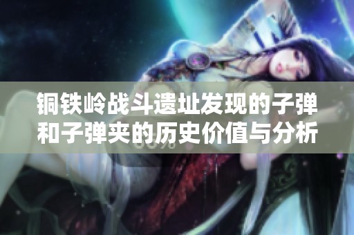 铜铁岭战斗遗址发现的子弹和子弹夹的历史价值与分析