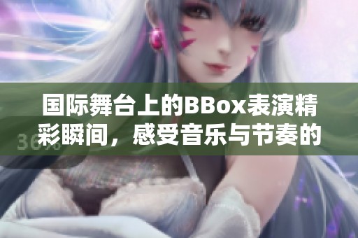 国际舞台上的BBox表演精彩瞬间，感受音乐与节奏的完美结合