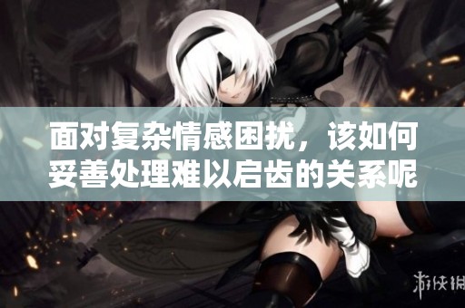 面对复杂情感困扰，该如何妥善处理难以启齿的关系呢