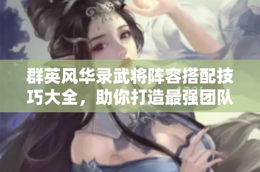 群英风华录武将阵容搭配技巧大全，助你打造最强团队组合！
