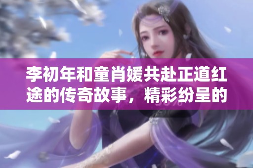 李初年和童肖媛共赴正道红途的传奇故事，精彩纷呈的免费阅读体验