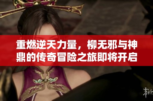 重燃逆天力量，柳无邪与神鼎的传奇冒险之旅即将开启