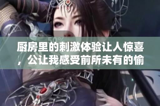 厨房里的刺激体验让人惊喜，公让我感受前所未有的愉悦时刻