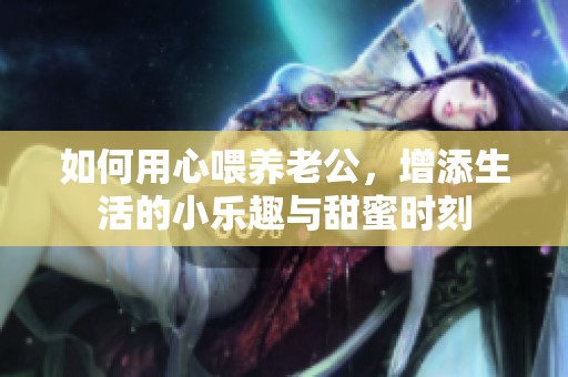 如何用心喂养老公，增添生活的小乐趣与甜蜜时刻