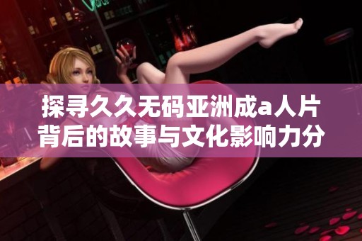 探寻久久无码亚洲成a人片背后的故事与文化影响力分析