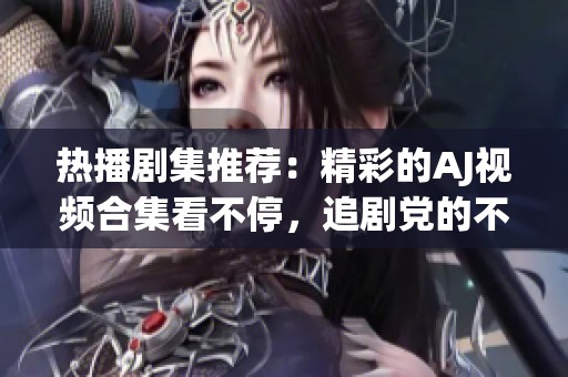 热播剧集推荐：精彩的AJ视频合集看不停，追剧党的不二之选