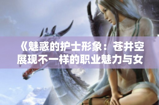《魅惑的护士形象：苍井空展现不一样的职业魅力与女性风采》