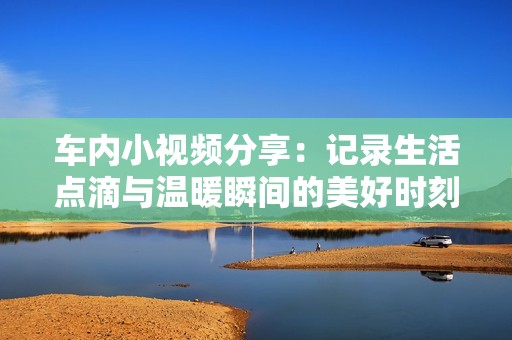 车内小视频分享：记录生活点滴与温暖瞬间的美好时刻