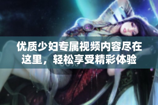 优质少妇专属视频内容尽在这里，轻松享受精彩体验