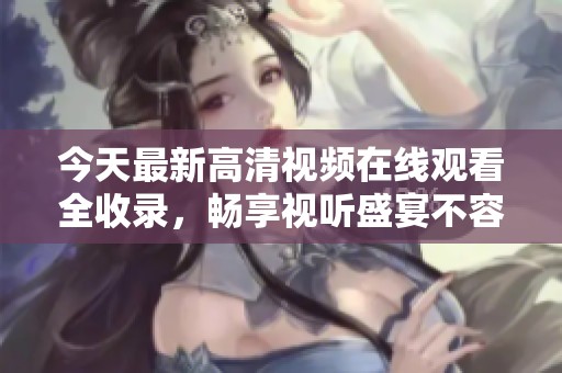 今天最新高清视频在线观看全收录，畅享视听盛宴不容错过