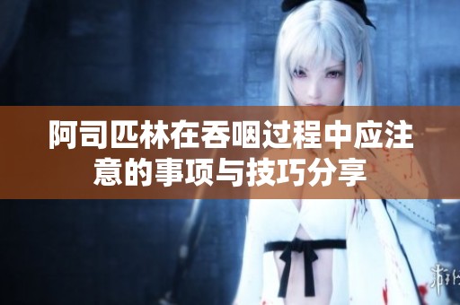 阿司匹林在吞咽过程中应注意的事项与技巧分享