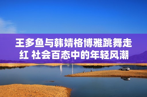 王多鱼与韩婧格博雅跳舞走红 社会百态中的年轻风潮