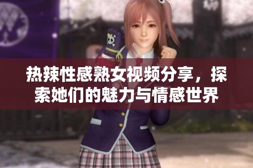 热辣性感熟女视频分享，探索她们的魅力与情感世界