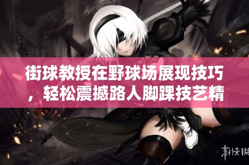 街球教授在野球场展现技巧，轻松震撼路人脚踝技艺精彩纷呈