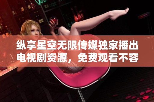 纵享星空无限传媒独家播出电视剧资源，免费观看不容错过
