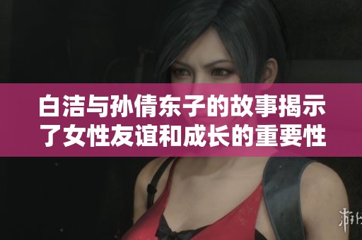 白洁与孙倩东子的故事揭示了女性友谊和成长的重要性