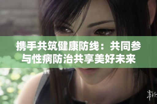 携手共筑健康防线：共同参与性病防治共享美好未来