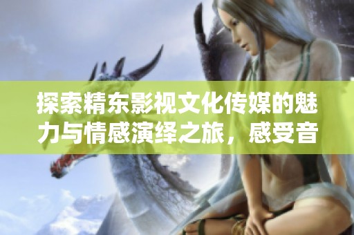 探索精东影视文化传媒的魅力与情感演绎之旅，感受音符中的深刻故事