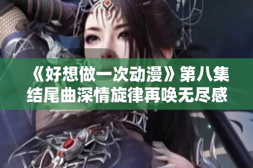 《好想做一次动漫》第八集结尾曲深情旋律再唤无尽感动与回忆