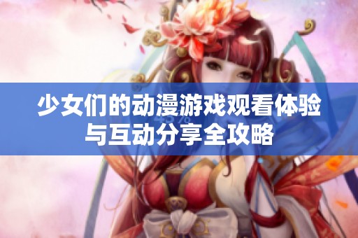 少女们的动漫游戏观看体验与互动分享全攻略