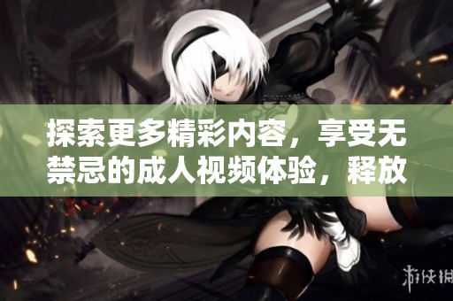 探索更多精彩内容，享受无禁忌的成人视频体验，释放你的内心欲望与激情