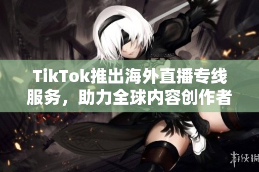 TikTok推出海外直播专线服务，助力全球内容创作者连接用户