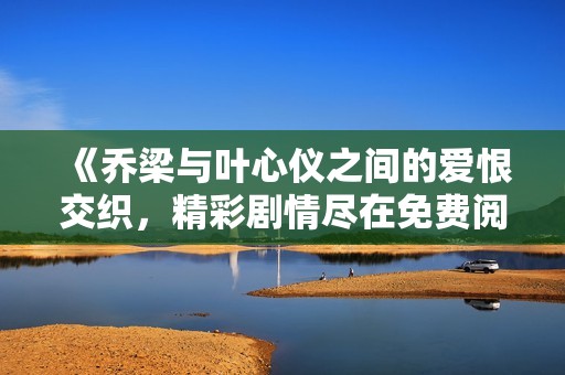 《乔梁与叶心仪之间的爱恨交织，精彩剧情尽在免费阅读中》