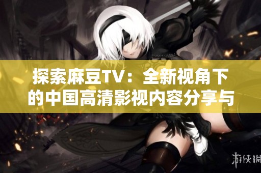 探索麻豆TV：全新视角下的中国高清影视内容分享与鉴赏