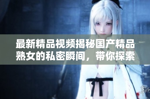 最新精品视频揭秘国产精品熟女的私密瞬间，带你探索不为人知的一面