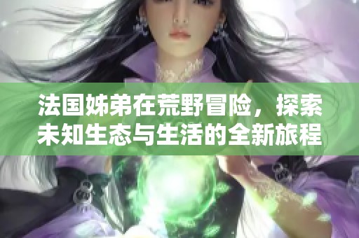 法国姊弟在荒野冒险，探索未知生态与生活的全新旅程